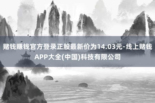 赌钱赚钱官方登录正股最新价为14.03元-线上赌钱APP大全(中国)科技有限公司