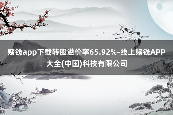 赌钱app下载转股溢价率65.92%-线上赌钱APP大全(中国)科技有限公司