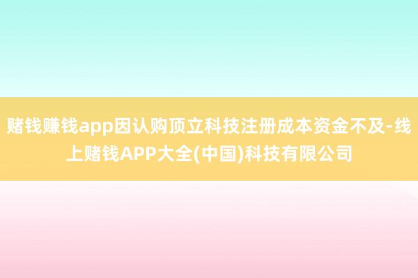 赌钱赚钱app因认购顶立科技注册成本资金不及-线上赌钱APP大全(中国)科技有限公司