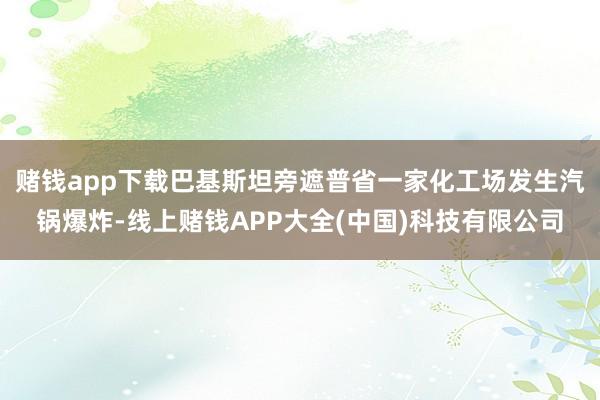 赌钱app下载巴基斯坦旁遮普省一家化工场发生汽锅爆炸-线上赌钱APP大全(中国)科技有限公司