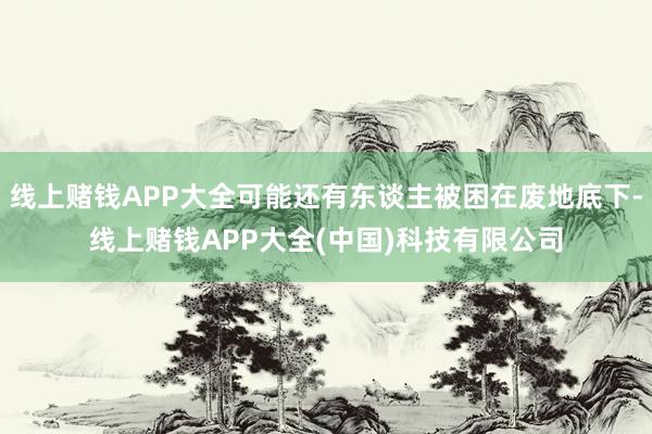 线上赌钱APP大全可能还有东谈主被困在废地底下-线上赌钱APP大全(中国)科技有限公司