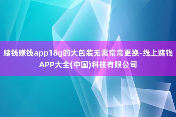 赌钱赚钱app18g的大包装无需常常更换-线上赌钱APP大全(中国)科技有限公司