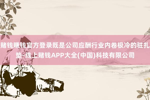赌钱赚钱官方登录既是公司应酬行业内卷极冷的驻扎垫-线上赌钱APP大全(中国)科技有限公司