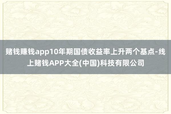 赌钱赚钱app10年期国债收益率上升两个基点-线上赌钱APP大全(中国)科技有限公司