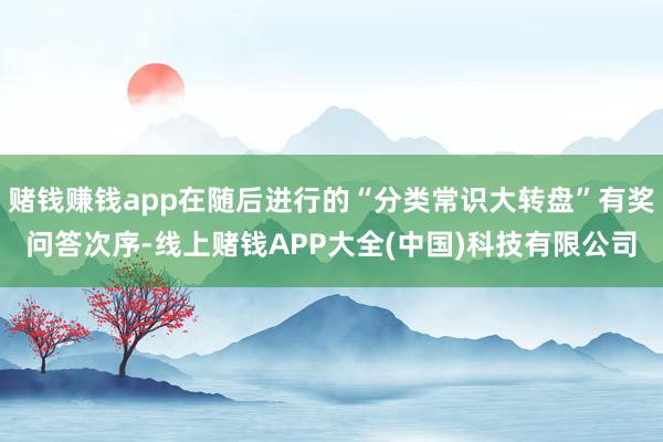 赌钱赚钱app在随后进行的“分类常识大转盘”有奖问答次序-线上赌钱APP大全(中国)科技有限公司