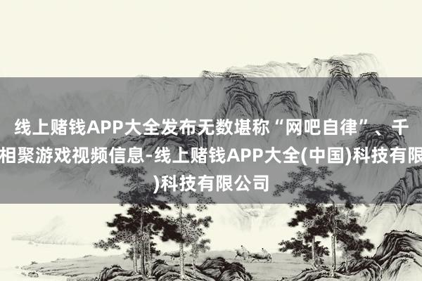 线上赌钱APP大全发布无数堪称“网吧自律”、千里迷相聚游戏视频信息-线上赌钱APP大全(中国)科技有限公司