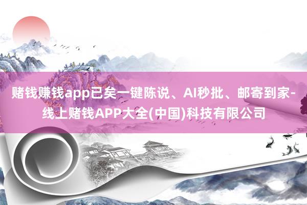 赌钱赚钱app已矣一键陈说、AI秒批、邮寄到家-线上赌钱APP大全(中国)科技有限公司