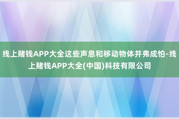 线上赌钱APP大全这些声息和移动物体并弗成怕-线上赌钱APP大全(中国)科技有限公司