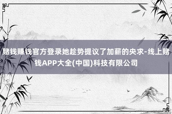 赌钱赚钱官方登录她趁势提议了加薪的央求-线上赌钱APP大全(中国)科技有限公司