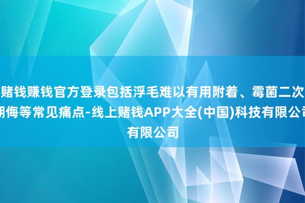 赌钱赚钱官方登录包括浮毛难以有用附着、霉菌二次期侮等常见痛点-线上赌钱APP大全(中国)科技有限公司