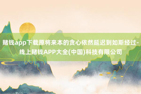 赌钱app下载原将来本的贪心依然延迟到如斯经过-线上赌钱APP大全(中国)科技有限公司