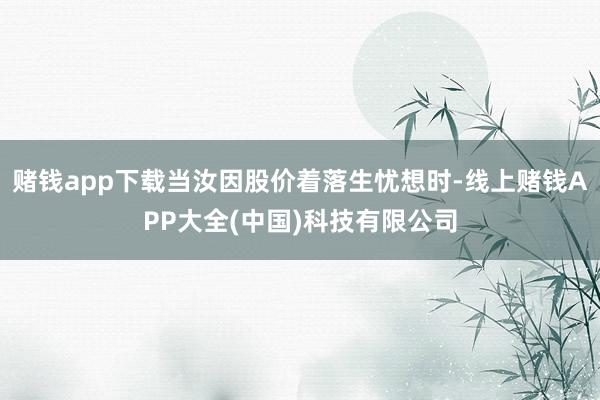赌钱app下载当汝因股价着落生忧想时-线上赌钱APP大全(中国)科技有限公司