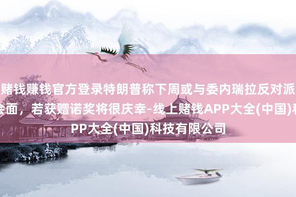 赌钱赚钱官方登录特朗普称下周或与委内瑞拉反对派指点东谈主会面，若获赠诺奖将很庆幸-线上赌钱APP大全(中国)科技有限公司