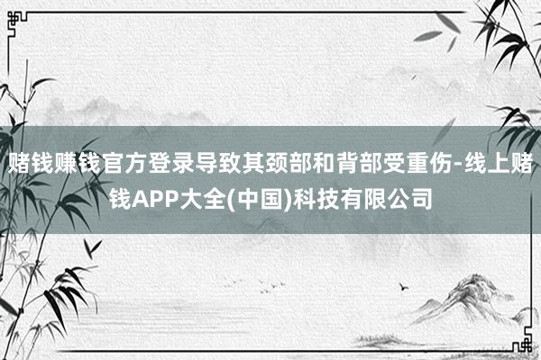 赌钱赚钱官方登录导致其颈部和背部受重伤-线上赌钱APP大全(中国)科技有限公司