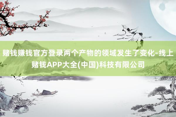 赌钱赚钱官方登录两个产物的领域发生了变化-线上赌钱APP大全(中国)科技有限公司