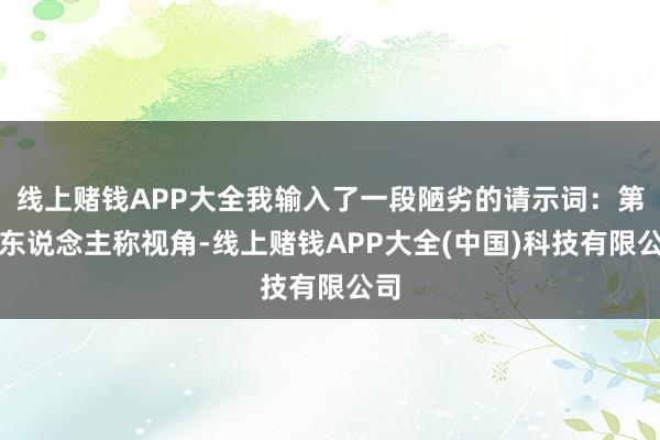线上赌钱APP大全我输入了一段陋劣的请示词：第一东说念主称视角-线上赌钱APP大全(中国)科技有限公司