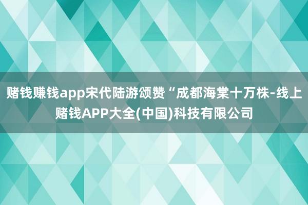 赌钱赚钱app宋代陆游颂赞“成都海棠十万株-线上赌钱APP大全(中国)科技有限公司