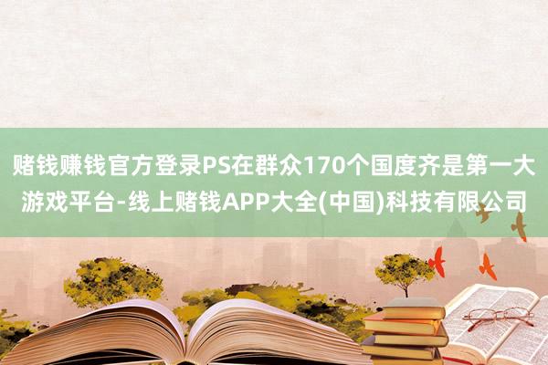赌钱赚钱官方登录PS在群众170个国度齐是第一大游戏平台-线上赌钱APP大全(中国)科技有限公司