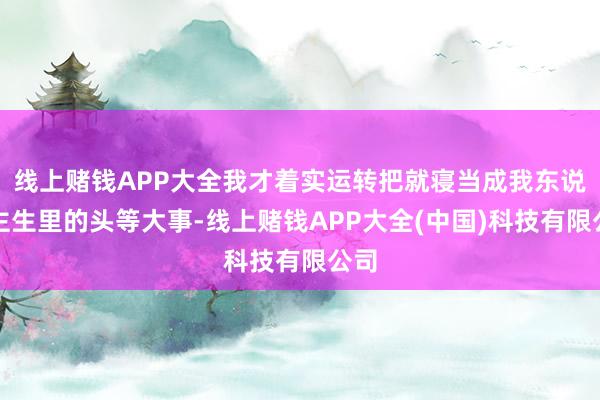 线上赌钱APP大全我才着实运转把就寝当成我东说念主生里的头等大事-线上赌钱APP大全(中国)科技有限公司